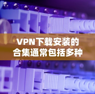 VPN下载安装的合集通常包括多种软件包，以下是常见的下载包类别及其推荐软件