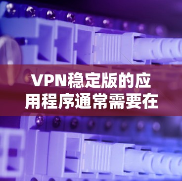 VPN稳定版的应用程序通常需要在浏览器中安装。以下是安装VPN稳定版的步骤