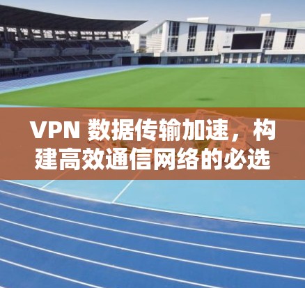 VPN 数据传输加速，构建高效通信网络的必选神器
