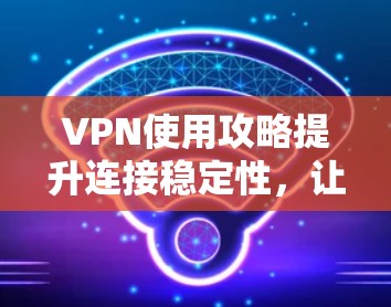 VPN使用攻略提升连接稳定性，让你的在线体验更高效