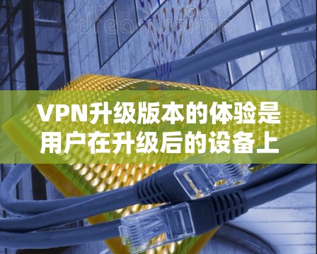 VPN升级版本的体验是用户在升级后的设备上获得的额外功能和改进的综合结果。以下是对升级版本体验的详细分析