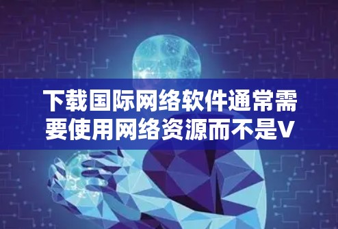 下载国际网络软件通常需要使用网络资源而不是VPN软件。以下是详细的步骤和建议