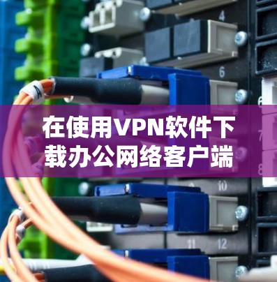 在使用VPN软件下载办公网络客户端时，以下是详细的步骤和注意事项