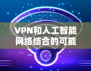 VPN和人工智能网络结合的可能性是存在的，尤其是在优化用户体验、提高安全性以及平衡效率与安全性方面。以下是基于上述思考的详细分步解释