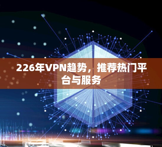 226年VPN趋势，推荐热门平台与服务