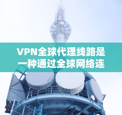 VPN全球代理线路是一种通过全球网络连接到不同地区的VPN服务，使用户可以在任何地方访问网页或下载文件，同时保护数据安全。以下是关于VPN全球代理线路的详细解释
