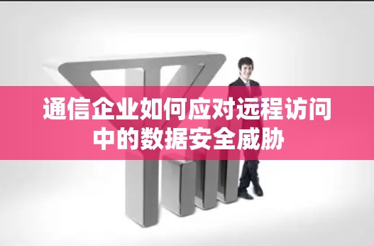 通信企业如何应对远程访问中的数据安全威胁