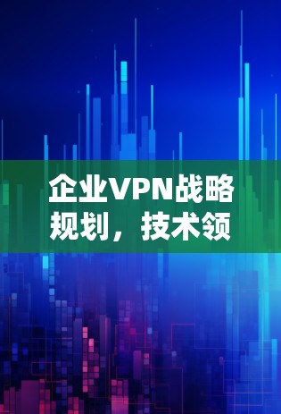 企业VPN战略规划，技术领先、服务优质、风险可控