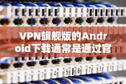 VPN旗舰版的Android下载通常是通过官方或第三方VPN服务进行的，以下是几种常用的下载和安装方法