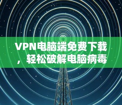 VPN电脑端免费下载，轻松破解电脑病毒的高效方法