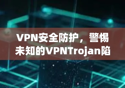 VPN安全防护，警惕未知的VPNTrojan陷阱